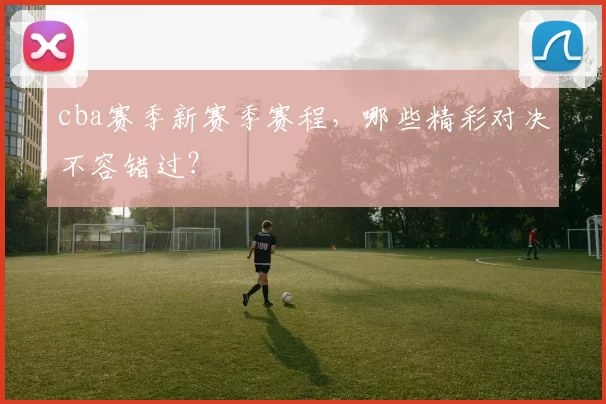 cba赛季新赛季赛程，哪些精彩对决不容错过？