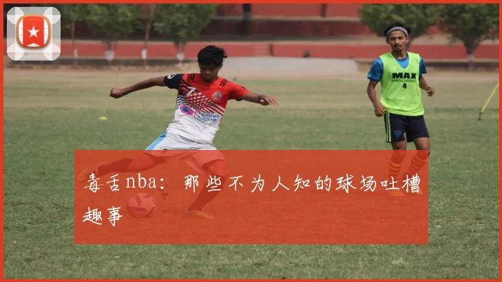 毒舌nba：那些不为人知的球场吐槽趣事